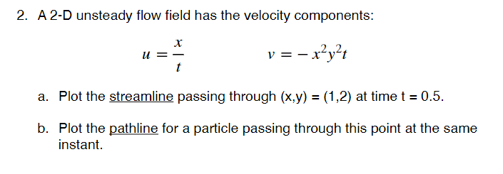 2. A 2-D unsteady flow field has the velocity components:
u = -
v = - x²y?t
a. Plot the streamline passing through (x,y) = (1,2) at time t = 0.5.
b. Plot the pathline for a particle passing through this point at the same
instant.
