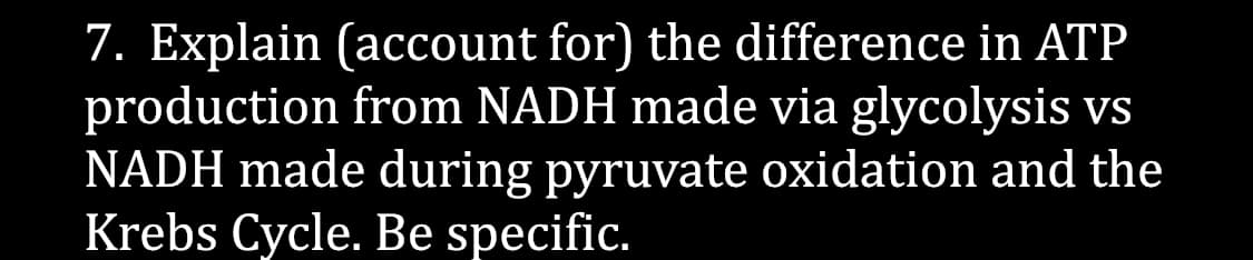 7. Explain (account for) the difference in ATP
production from NADH made via glycolysis vs
NADH made during pyruvate oxidation and the
Krebs Cycle. Be specific.