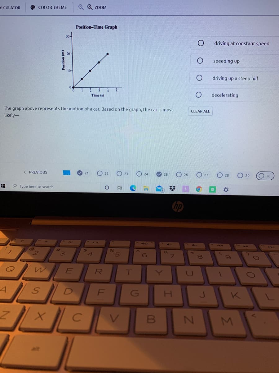 O COLOR THEME
Q Q ZOOM
ALCULATOR
Position-Time Graph
30-
driving at constant speed
E 20-
speeding up
10-
driving up a steep hill
Time (s)
decelerating
The graph above represents the motion of a car. Based on the graph, the car is most
CLEAR ALL
likely-
< PREVIQUS
22
O 24
O 27
O 28
23
O 30
25
26
29
P Type here to search
%23
24
3
E
T
Y
F
V.
B
M.
alt
立
