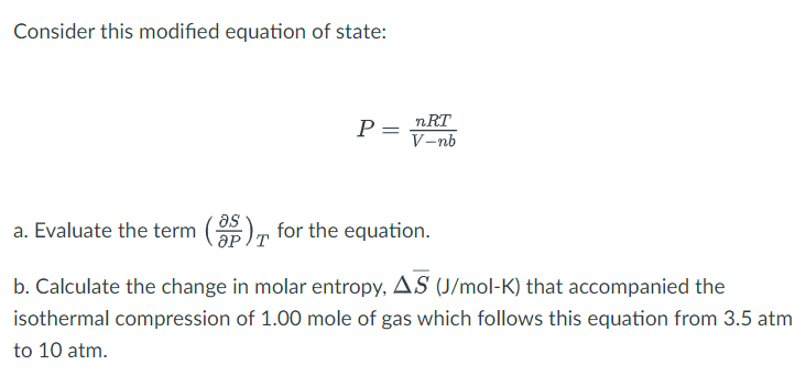 Consider this modified equation of state:
nRT
P =
V-nb
as
a. Evaluate the term (35) for the equation.
T
b. Calculate the change in molar entropy, AS (J/mol-K) that accompanied the
isothermal compression of 1.00 mole of gas which follows this equation from 3.5 atm
to 10 atm.