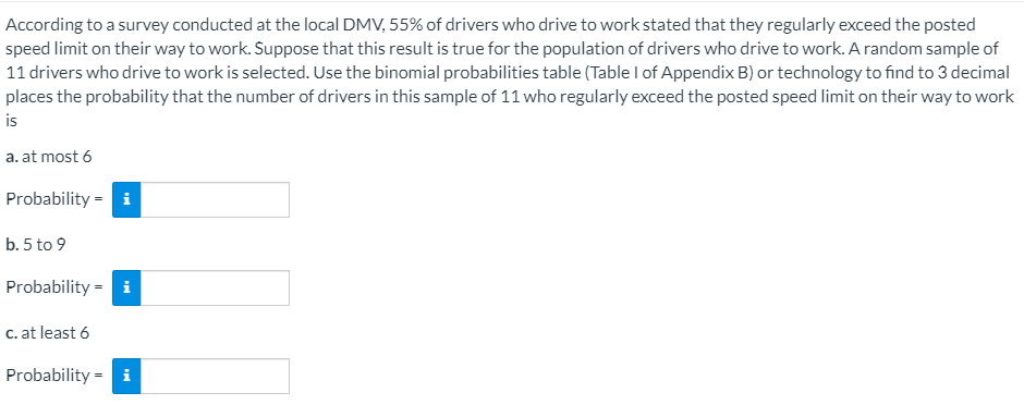 According to a survey conducted at the local DMV, 55% of drivers who drive to work stated that they regularly exceed the posted
speed limit on their way to work. Suppose that this result is true for the population of drivers who drive to work. A random sample of
11 drivers who drive to work is selected. Use the binomial probabilities table (Table I of Appendix B) or technology to find to 3 decimal
places the probability that the number of drivers in this sample of 11 who regularly exceed the posted speed limit on their way to work
is
a. at most 6
Probability = i
b. 5 to 9
Probability = i
c. at least 6
Probability = i
