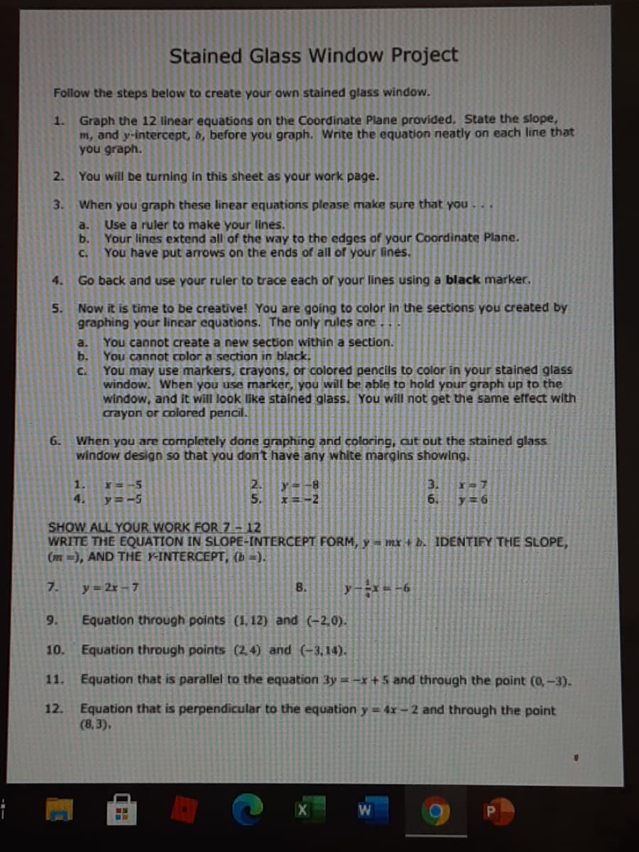 Stained Glass Window Project
Follow the steps below to create your own stained glass window.
1. Graph the 12 linear equations on the Coordinate Plane provided. State the slope,
m, and y-intercept, b, before you graph. Write the equation neatly on each line that
you graph.
2. You will be turning in this sheet as your work page.
3. When you graph these linear equations please make sure that you . ..
a.
Use a ruler to make your lines.
b.
Your lines extend all of the way to the edges of your Coordinate Plane.
C.
You have put arrows on the ends of all of your lines.
4.
Go back and use your ruler to trace each of your lines using a black marker.
5. Now it is time to be creative! You are going to color in the sections you created by
graphing your lincar equations. The only rules are
You cannot create a new section within a section.
b.
a.
You cannot color a section in black.
You may use markers, crayons, or colored pencils to color in your stained glass
window. When you use marker, you will be able to hold your graph up to the
window, and it will look like stained glass. You will not get the same effect with
crayon or colored pencil.
C.
When you are completely done graphing and coloring, aut out the stained glass
window design so that you don't have any white margins showlng.
6.
3.
6.
1.
Y=-5
y=-8
5.
4.
y=-5
y= 6
SHOW ALL YOUR WORK FOR 7- 12
WRITE THE EQUATION IN SLOPE-INTERCEPT FORM, y mx + b. IDENTIFY THE SLOPE,
(m =), AND THE FINTERCEPT, (b =).
7.
y = 2r – 7
8.
y X -6
9.
Equation through points (1. 12) and
10.
Equation through points (2,4) and (-3,14).
11.
Equation that is parallel to the equation 3y = -x + 5 and through the point (0,-3).
12. Equation that is perpendicular to the equation y = 4r – 2 and through the point
(8,3),
W
