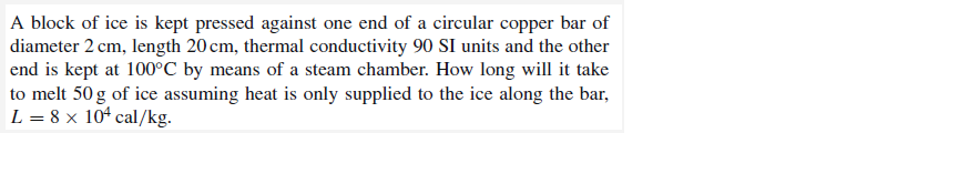 A block of ice is kept pressed against one end of a circular copper bar of
diameter 2 cm, length 20 cm, thermal conductivity 90 SI units and the other
end is kept at 100°C by means of a steam chamber. How long will it take
to melt 50g of ice assuming heat is only supplied to the ice along the bar,
L = 8 x 104 cal/kg.