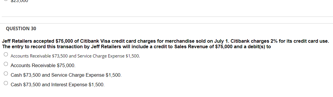 QUESTION 30
Jeff Retailers accepted $75,000 of Citibank Visa credit card charges for merchandise sold on July 1. Citibank charges 2% for its credit card use.
The entry to record this transaction by Jeff Retailers will include a credit to Sales Revenue of $75,000 and a debit(s) to
Accounts Receivable $73,500 and Service Charge Expense $1,500.
Accounts Receivable $75,000.
Cash $73,500 and Service Charge Expense $1,500.
Cash $73,500 and Interest Expense $1,500.
