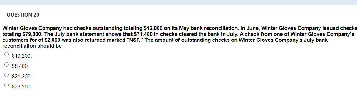 QUESTION 20
Winter Gloves Company had checks outstanding totaling $12,800 on its May bank reconciliation. In June, Winter Gloves Company issued checks
totaling $79,800. The July bank statement shows that $71,400 in checks cleared the bank in July. A check from one of Winter Gloves Company's
customers for of $2,000 was also returned marked "NSF." The amount of outstanding checks on Winter Gloves Company's July bank
reconciliation should be
$19,200.
$8,400.
$21,200.
$23,200.
