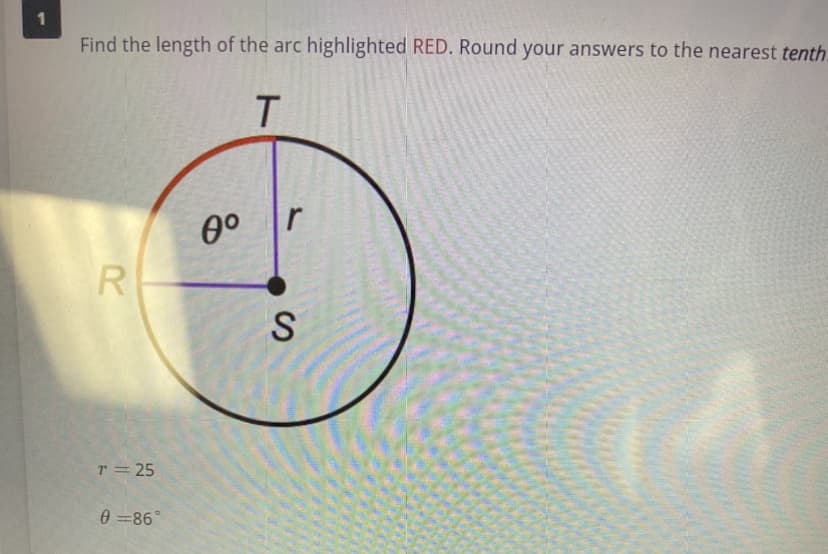 1
Find the length of the arc highlighted RED. Round your answers to the nearest tenth.
T
R
r = 25
0=86°
0⁰
r
S
