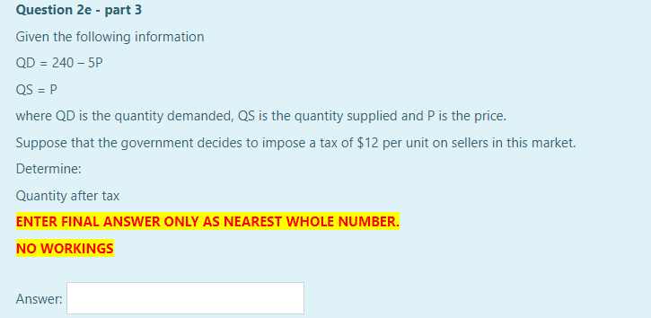 Question 2e - part 3
Given the following information
QD = 240 – 5P
QS = P
where QD is the quantity demanded, QS is the quantity supplied and P is the price.
Suppose that the government decides to impose a tax of $12 per unit on sellers in this market.
Determine:
Quantity after tax
ENTER FINAL ANSWER ONLY AS NEAREST WHOLE NUMBER.
NO WORKINGS
Answer:
