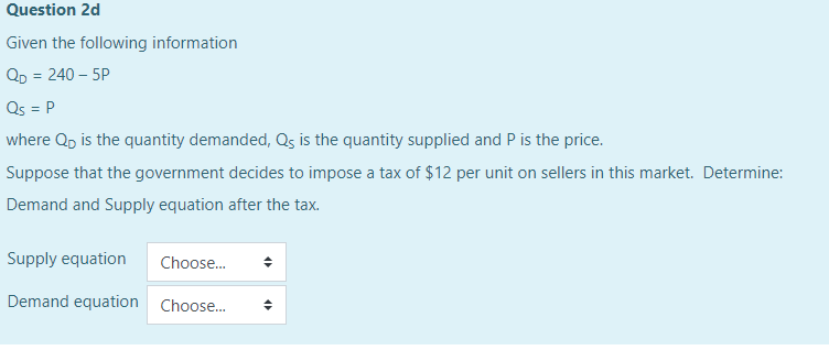 Question 2d
Given the following information
QD = 240 – 5P
Qs = P
where Qp is the quantity demanded, Qs is the quantity supplied and P is the price.
Suppose that the government decides to impose a tax of $12 per unit on sellers in this market. Determine:
Demand and Supply equation after the tax.
Supply equation
Choose.
Demand equation Choose.
