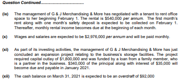 Question Continued.
(ix)
The management of G& J Merchandising & More has negotiated with a tenant to rent office
space to her beginning February 1. The rental is $540,000 per annum. The first month's
rent along with one month's safety deposit is expected to be collected on February 1.
Thereafter, monthly rental income becomes due at the beginning of each month.
(x)
Wages and salaries are expected to be $2,976,000 per annum and will be paid monthly.
(xi) As part of its investing activities, the management of G & J Merchandising & More has just
concluded an expansion project relating to the business's storage facilities. The project
required capital outlay of $1,800.000 and was funded by a loan from a family member, who
is a partner in the business. $340,000 of the principal along with interest of $35,000 will
become due and payable in January 2021.
(xii) The cash balance on March 31, 2021 is expected to be an overdraft of $92.000
