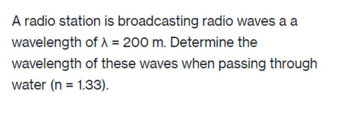 A radio station is broadcasting radio waves a a
wavelength of A = 200 m. Determine the
wavelength of these waves when passing through
water (n = 1.33).
