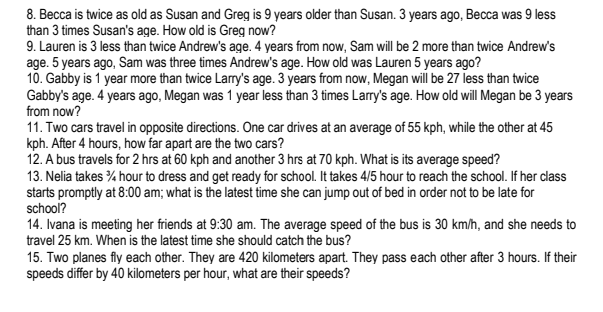 8. Becca is twice as old as Susan and Greg is 9 years older than Susan. 3 years ago, Becca was 9 less
than 3 times Susan's age. How old is Greg now?
9. Lauren is 3 less than twice Andrew's age. 4 years from now, Sam will be 2 more than twice Andrew's
age. 5 years ago, Sam was three times Andrew's age. How old was Lauren 5 years ago?
10. Gabby is 1 year more than twice Larry's age. 3 years from now, Megan will be 27 less than twice
Gabby's age. 4 years ago, Megan was 1 year less than 3 times Larry's age. How old will Megan be 3 years
from now?
11. Two cars travel in opposite directions. One car drives at an average of 55 kph, while the other at 45
kph. After 4 hours, how far apart are the two cars?
12. A bus travels for 2 hrs at 60 kph and another 3 hrs at 70 kph. What is its average speed?
13. Nelia takes % hour to dress and get ready for school. It takes 4/5 hour to reach the school. If her class
starts promptly at 8:00 am; what is the latest time she can jump out of bed in order not to be late for
school?
14. Ivana is meeting her friends at 9:30 am. The average speed of the bus is 30 km/h, and she needs to
travel 25 km. When is the latest time she should catch the bus?
15. Two planes fly each other. They are 420 kilometers apart. They pass each other after 3 hours. If their
speeds differ by 40 kilometers per hour, what are their speeds?
