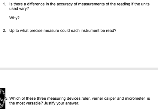1. Is there a difference in the accuracy of measurements of the reading if the units
used vary?
Why?
2. Up to what precise measure could each instrument be read?
3. Which of these three measuring devices:ruler, verner caliper and micrometer is
the most versatile? Justify your answer.
