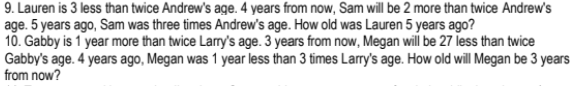 9. Lauren is 3 less than twice Andrew's age. 4 years from now, Sam will be 2 more than twice Andrew's
age. 5 years ago, Sam was three times Andrew's age. How old was Lauren 5 years ago?
10. Gabby is 1 year more than twice Larry's age. 3 years from now, Megan will be 27 less than twice
Gabby's age. 4 years ago, Megan was 1 year less than 3 times Larry's age. How old will Megan be 3 years
from now?
