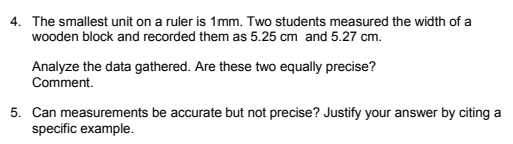 4. The smallest unit on a ruler is 1mm. Two students measured the width of a
wooden block and recorded them as 5.25 cm and 5.27 cm.
Analyze the data gathered. Are these two equally precise?
Comment.
5. Can measurements be accurate but not precise? Justify your answer by citing a
specific example.
