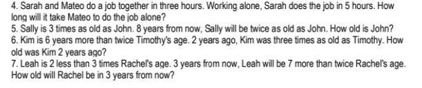 4. Sarah and Mateo do a job together in three hours. Working alone, Sarah does the job in 5 hours. How
long will it take Mateo to do the job alone?
5. Sally is 3 times as old as John. 8 years from now, Sally will be twice as old as John. How old is John?
6. Kim is 6 years more than twice Timothy's age. 2 years ago, Kim was three times as old as Timothy. How
old was Kim 2 years ago?
7. Leah is 2 less than 3 times Racheľ's age. 3 years from now, Leah will be 7 more than twice Rachel's age.
How old will Rachel be in 3 years from now?
