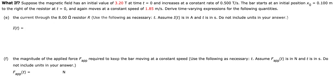 What If? Suppose the magnetic field has an initial value of 3.20 I at time t = 0 and increases at a constant rate of 0.500 T/s. The bar starts at an initial position x, = 0.100 m
to the right of the resistor at t = 0, and again moves at a constant speed of 1.85 m/s. Derive time-varying expressions for the following quantities.
(e) the current through the 8.00 N resistor R (Use the following as necessary: t. Assume I(t) is in A and t is in s. Do not include units in your answer.)
I(t) =
(f) the magnitude of the applied force Fann required to keep the bar moving at a constant speed (Use the following as necessary: t. Assume Fann(t) is in N and t is in s. Do
not include units in your answer.)
Fapp(t) =
N
