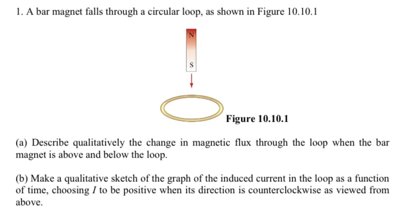 1. A bar magnet falls through a circular loop, as shown in Figure 10.10.1
Figure 10.10.1
(a) Describe qualitatively the change in magnetic flux through the loop when the bar
magnet is above and below the loop.
(b) Make a qualitative sketch of the graph of the induced current in the loop as a function
of time, choosing I to be positive when its direction is counterclockwise as viewed from
above,
