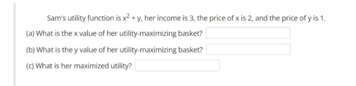 Sam's utility function is x2 + y, her income is 3, the price of x is 2, and the price of y is 1.
(a) What is the x value of her utility-maximizing basket?
(b) What is the y value of her utility-maximizing basket?
(c) What is her maximized utility?
