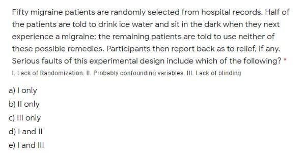 Fifty migraine patients are randomly selected from hospital records. Half of
the patients are told to drink ice water and sit in the dark when they next
experience a migraine; the remaining patients are told to use neither of
these possible remedies. Participants then report back as to relief, if any.
Serious faults of this experimental design include which of the following? *
I. Lack of Randomization. II. Probably confounding variables. III. Lack of blinding
a) I only
b) Il only
C) III only
d) I andII
e) I and II
