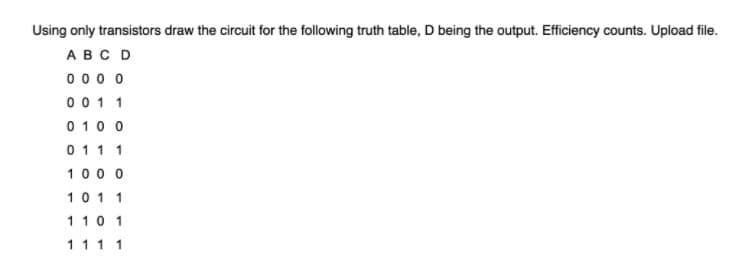 Using only transistors draw the circuit for the following truth table, D being the output. Efficiency counts. Upload file.
ABC D
0 0 0 o
00 1 1
0 10 0
0 11 1
100 0
10 1 1
110 1
1 1 1 1
