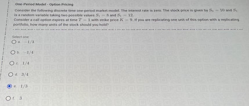 One-Period Model - Option Pricing
Consider the following discrete time one-period market model. The interest rate is zero. The stock price is given by So = 10 and S1
is a random variable taking two possible values S
Consider a call option expires at time T
= 8 and Si
1 with strike price K = 9. If you are replicating one unit of this option with a replicating
= 12.
portfolio, how many units of the stock should you hold?
.... ---- ---
Select one:
O a. -1/3
O b. -1/4
Oc 1/4
O d. 3/4
e. 1/3
Of. 3
