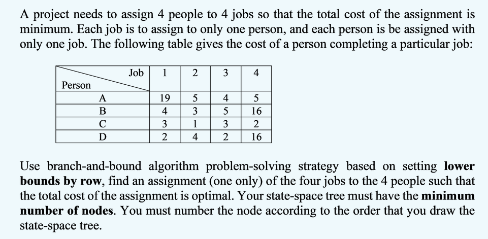 A project needs to assign 4 people to 4 jobs so that the total cost of the assignment is
minimum. Each job is to assign to only one person, and each person is be assigned with
only one job. The following table gives the cost of a person completing a particular job:
Job
1
2
3
4
Person
A
19
5
4
4
3
16
C
3
3
2
D
2
4
16
Use branch-and-bound algorithm problem-solving strategy based on setting lower
bounds by row, find an assignment (one only) of the four jobs to the 4 people such that
the total cost of the assignment is optimal. Your state-space tree must have the minimum
number of nodes. You must number the node according to the order that you draw the
state-space tree.
