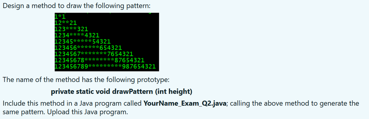 Design a method to draw the following pattern:
1*1
12**21
123*** 321
1234****4321
12345*****54321
123456******654321
1234567******* 7654321
12345678********87654321
123456789*********987654321
The name of the method has the following prototype:
private static void drawPattern (int height)
Include this method in a Java program called YourName_Exam_Q2.java; calling the above method to generate the
same pattern. Upload this Java program.
