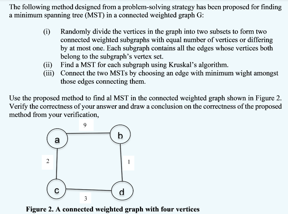 The following method designed from a problem-solving strategy has been proposed for finding
a minimum spanning tree (MST) in a connected weighted graph G:
(i) Randomly divide the vertices in the graph into two subsets to form two
connected weighted subgraphs with equal number of vertices or differing
by at most one. Each subgraph contains all the edges whose vertices both
belong to the subgraph's vertex set.
(ii) Find a MST for each subgraph using Kruskal's algorithm.
(iii) Connect the two MSTS by choosing an edge with minimum wight amongst
those edges connecting them.
Use the proposed method to find al MST in the connected weighted graph shown in Figure 2.
Verify the correctness of your answer and draw a conclusion on the correctness of the proposed
method from your verification,
b
a
2
1
d
3
Figure 2. A connected weighted graph with four vertices
