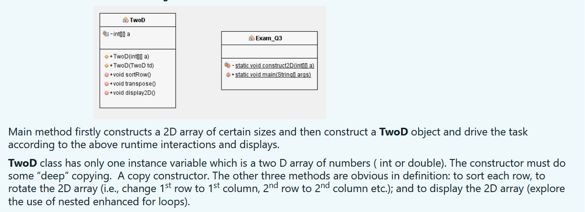 O TwoD
- int00 a
Exam_Q3
O + TwoD(int00 a)
•+ TwoD(TwoD td)
- static void construct2D(intN a)
O + static void main(Stringl args)
O+void sortRow0
O+void transpose0
O+void display2DO
Main method firstly constructs a 2D array of certain sizes and then construct a TwoD object and drive the task
according to the above runtime interactions and displays.
TwoD class has only one instance variable which is a two D array of numbers ( int or double). The constructor must do
some "deep" copying. A copy constructor. The other three methods are obvious in definition: to sort each row, to
rotate the 2D array (i.e., change 1st row to 1st column, 2nd row to 2nd column etc.); and to display the 2D array (explore
the use of nested enhanced for loops).
