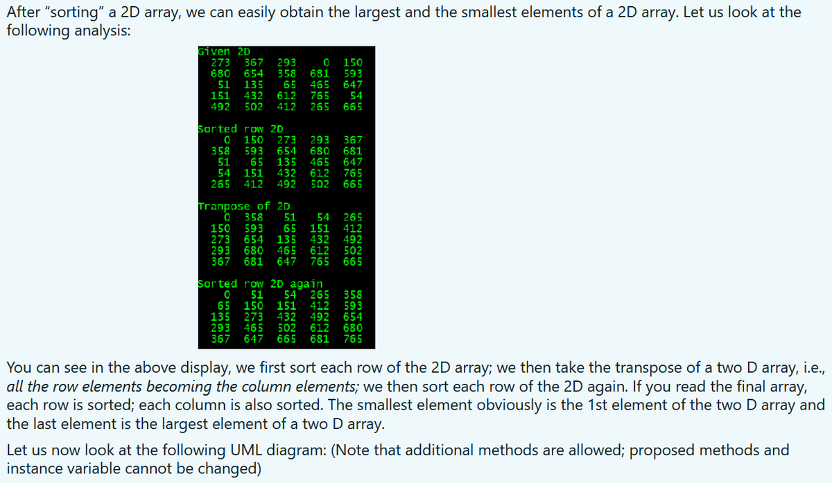 After "sorting" a 2D array, we can easily obtain the largest and the smallest elements of a 2D array. Let us look at the
following analysis:
Given 2D
273 367
680
293
358
150
593
654
135
681
465
51
65
647
612
412
151
432
765
265
54
492
502
665
Sarted row 2D
150
273
293
680
465
612
502
367
358
593
65
654
135
432
492
681
647
765
665
51
54
265
151
412
Tranpose of 2D
358
51
54
265
412
492
502
665
150
593
273 654
680
681 647
65
135
465
151
432
612
765
293
367
Sorted row 2D again
51
150
273
465
647
65
135
293
367
151
432
502
665
54 265 358
593
654
680
765
412
492
612
681
You can see in the above display, we first sort each row of the 2D array; we then take the transpose of a two D
all the row elements becoming the column elements; we then sort each row of the 2D again. If you read the final array,
each row is sorted; each column is also sorted. The smallest element obviously is the 1st element of the two D array and
the last element is the largest element of a two D array.
array,
i.e.,
Let us now look at the following UML diagram: (Note that additional methods are allowed; proposed methods and
instance variable cannot be changed)
