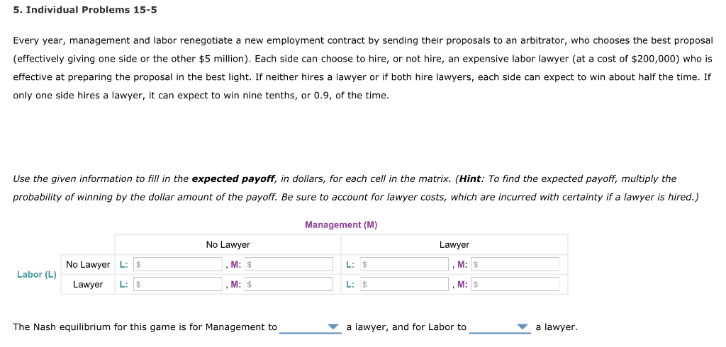 5. Individual Problems 15-5
Every year, management and labor renegotiate a new employment contract by sending their proposals to an arbitrator, who chooses the best proposal
(effectively giving one side or the other $5 million). Each side can choose to hire, or not hire, an expensive labor lawyer (at a cost of $200,000) who is
effective at preparing the proposal in the best light. If neither hires a lawyer or if both hire lawyers, each side can expect to win about half the time. If
only one side hires a lawyer, it can expect to win nine tenths, or 0.9, of the time.
Use the given information to fill in the expected payoff, in dollars, for each cell in the matrix. (Hint: To find the expected payoff, multiply the
probability of winning by the dollar amount of the payoff. Be sure to account for lawyer costs, which are incurred with certainty if a lawyer is hired.)
Management (M)
No Lawyer
Lawyer
No Lawyer L: $
M: $
L: $
Labor (L)
Lawyer
L: $
, M: $
L: $
The Nash equilibrium for this game is for Management to
a lawyer, and for Labor to
a lawyer.
M: $
, M: s