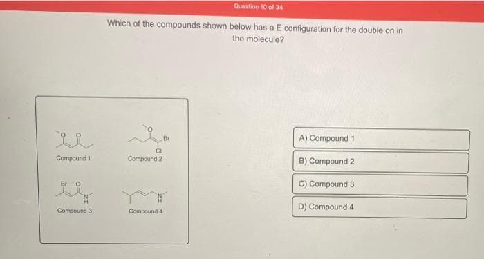 Compound 1
Br O
Compound 31
Question 10 of 34
Which of the compounds shown below has a E configuration for the double on in
the molecule?
Br
A) Compound 1
B) Compound 2
C) Compound 3
D) Compound 4
CI
Compound 2
Compound 4
