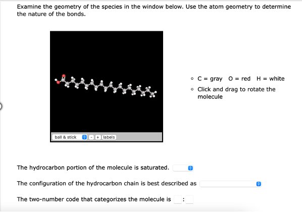 Examine the geometry of the species in the window below. Use the atom geometry to determine
the nature of the bonds.
• C = gray 0 = red H= white
• Click and drag to rotate the
molecule
ball & stick
+ labels
The hydrocarbon portion of the molecule is saturated.
The configuration of the hydrocarbon chain is best described as
The two-number code that categorizes the molecule is :
Ⓡ