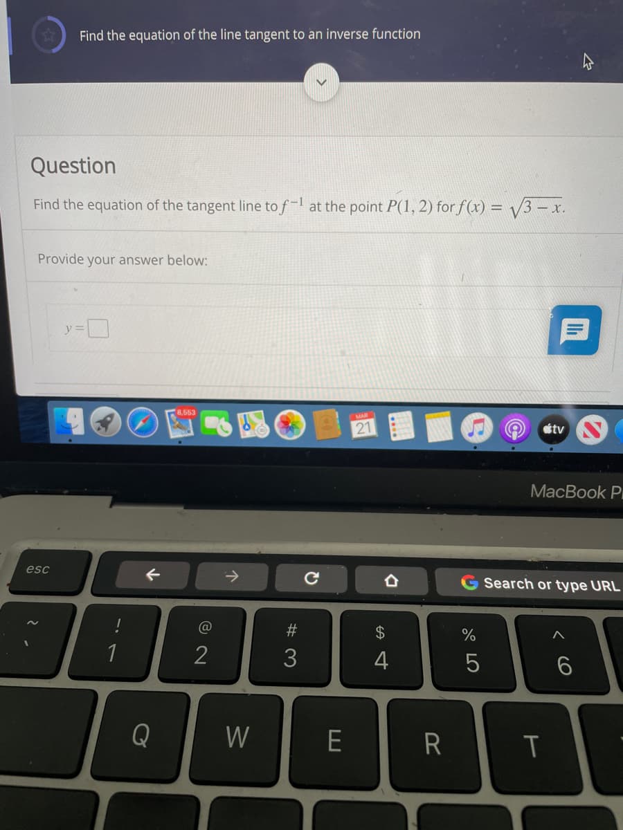 Find the equation of the line tangent to an inverse function
Question
Find the equation of the tangent line to f- at the point P(1, 2) for f(x) = /3 – x.
Provide your answer below:
21
tv
МacBook Pr
esc
->
Search or type URL
%23
1
2
3
4
Q
W
< CO

