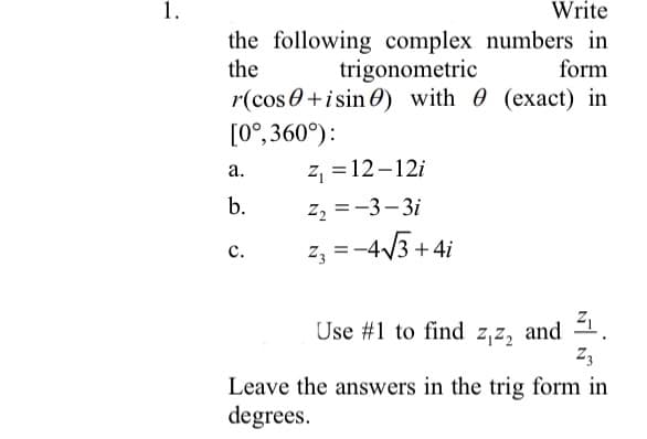 1.
Write
the following complex numbers in
the
trigonometric
form
r(cos 0+isin 0) with 0 (exact) in
[0°, 360°):
z, = 12-12i
а.
b.
z2 =-3- 3i
z, =-4/3 +4i
с.
and 1.
Z3
Use #1 to find z,z,
Leave the answers in the trig form in
degrees.
