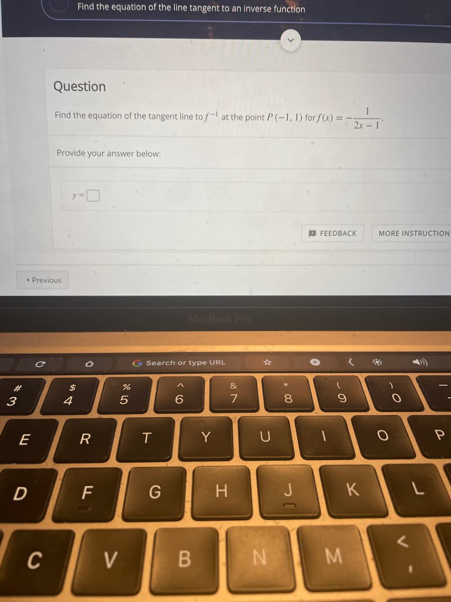 Find the equation of the line tangent to an inverse function
Question
Find the equation of the tangent line to f-l at the point P (-1, 1) for f(x) = -
2x -1'
Provide your answer below:
y=D
9 FEEDBACK
MORE INSTRUCTION
* Previous
MacBook Pro
Search or type URL
#3
&
3
4
6
7
E
R
Y
D
F
G
H
J
K
C
V
MN
* 00
B
