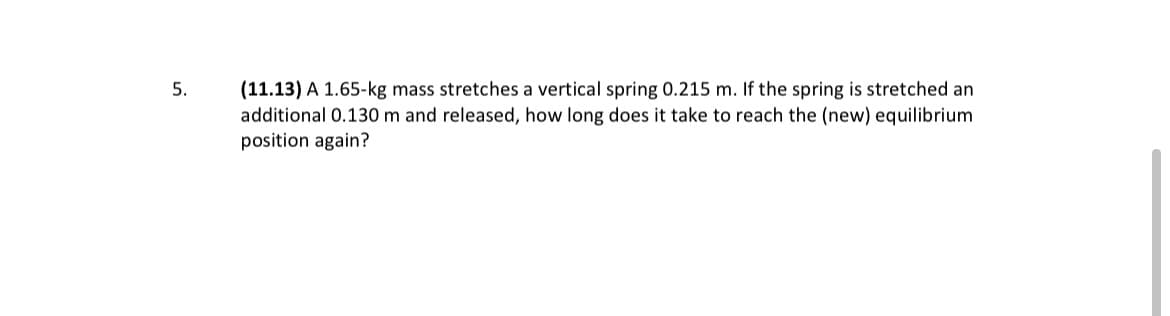 (11.13) A 1.65-kg mass stretches a vertical spring 0.215 m. If the spring is stretched an
additional 0.130 m and released, how long does it take to reach the (new) equilibrium
position again?
5.
