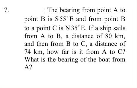 The bearing from point A to
point B is S55°E and from point B
to a point C is N 35° E. If a ship sails
from A to B, a distance of 80 km,
and then from B to C, a distance of
74 km, how far is it from A to C?
What is the bearing of the boat from
7.
A?
