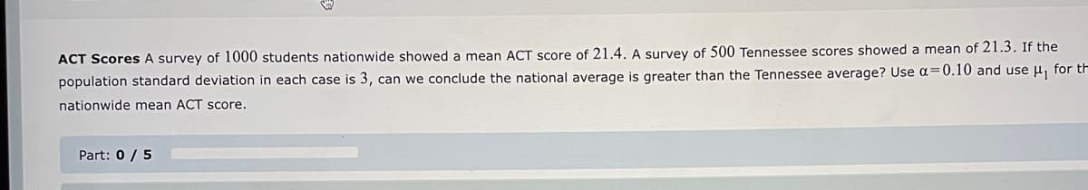 ACT Scores A survey of 1000 students nationwide showed a mean ACT score of 21.4. A survey of 500 Tennessee scores showed a mean of 21.3. If the
population standard deviation in each case is 3, can we conclude the national average is greater than the Tennessee average? Use α=0.10 and use μ, for th
nationwide mean ACT score.
Part: 0 / 5