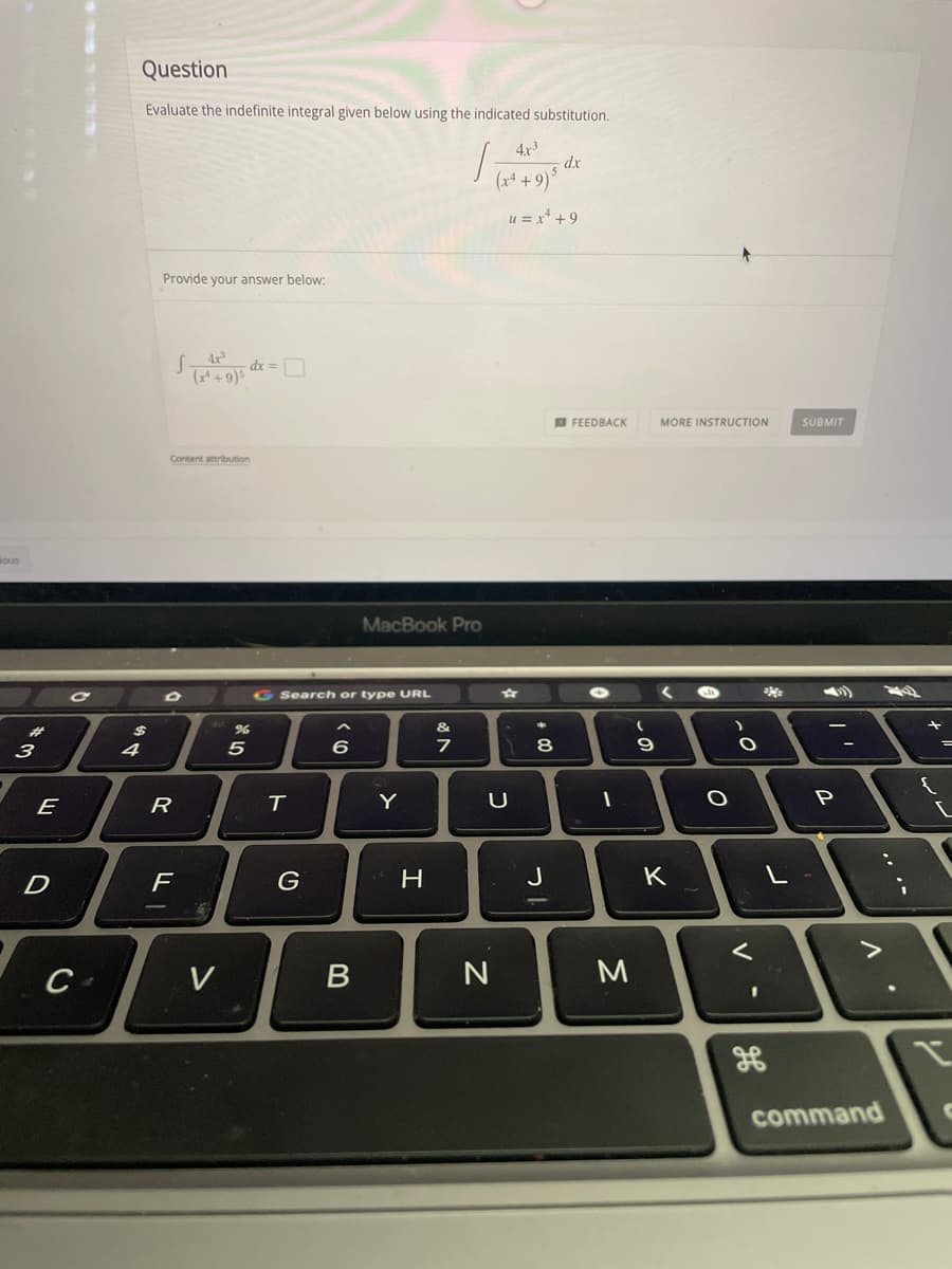 Question
Evaluate the indefinite integral given below using the indicated substitution.
4x3
- dx
(x+ + 9)*
u = x* + 9
Provide your answer below:
4x
O FEEDBACK
MORE INSTRUCTION
SUBMIT
Contert attribution
sous
MacBook Pro
G Search or type URL
%23
&
3
4
5
8
E
R
Y
P
F
H
J
K
V
N
M
command
.. ..
V
