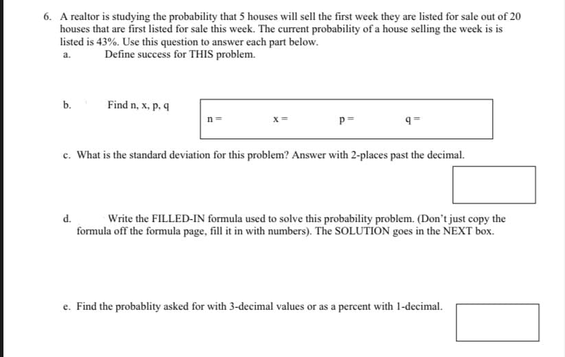 6. A realtor is studying the probability that 5 houses will sell the first week they are listed for sale out of 20
houses that are first listed for sale this week. The current probability of a house selling the week is is
listed is 43%. Use this question to answer each part below.
a.
Define success for THIS problem.
b.
Find n, x, p, q
d.
n=
X=
p=
q=
c. What is the standard deviation for this problem? Answer with 2-places past the decimal.
Write the FILLED-IN formula used to solve this probability problem. (Don't just copy the
formula off the formula page, fill it in with numbers). The SOLUTION goes in the NEXT box.
e. Find the probablity asked for with 3-decimal values or as a percent with 1-decimal.