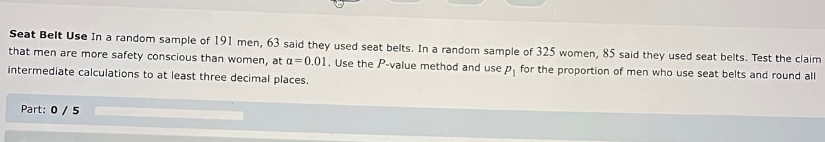 Seat Belt Use In a random sample of 191 men, 63 said they used seat belts. In a random sample of 325 women, 85 said they used seat belts. Test the claim
that men are more safety conscious than women, at a=0.01. Use the P-value method and use p₁ for the proportion of men who use seat belts and round all
intermediate calculations to at least three decimal places.
Part: 0 / 5