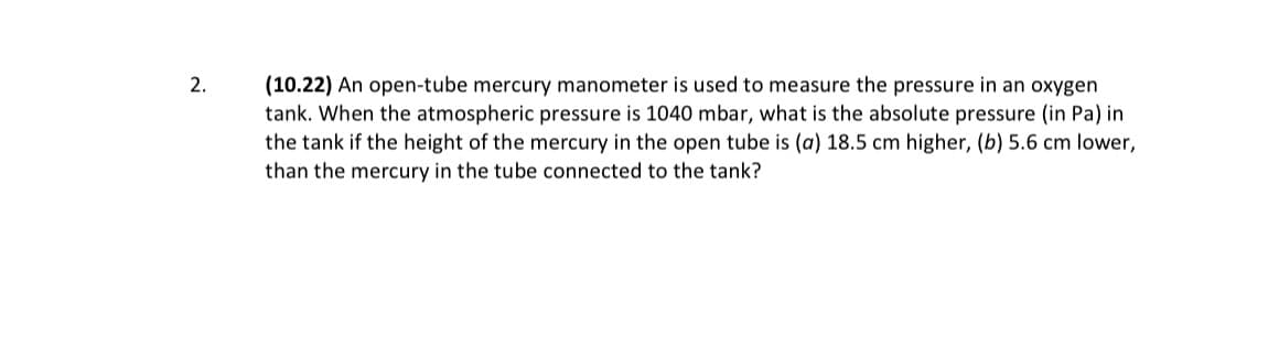 (10.22) An open-tube mercury manometer is used to measure the pressure in an oxygen
tank. When the atmospheric pressure is 1040 mbar, what is the absolute pressure (in Pa) in
the tank if the height of the mercury in the open tube is (a) 18.5 cm higher, (b) 5.6 cm lower,
than the mercury in the tube connected to the tank?
2.
