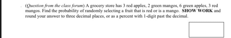 (Question from the class forum) A grocery store has 3 red apples, 2 green mangos, 6 green apples, 3 red
mangos. Find the probability of randomly selecting a fruit that is red or is a mango. SHOW WORK and
round your answer to three decimal places, or as a percent with 1-digit past the decimal.