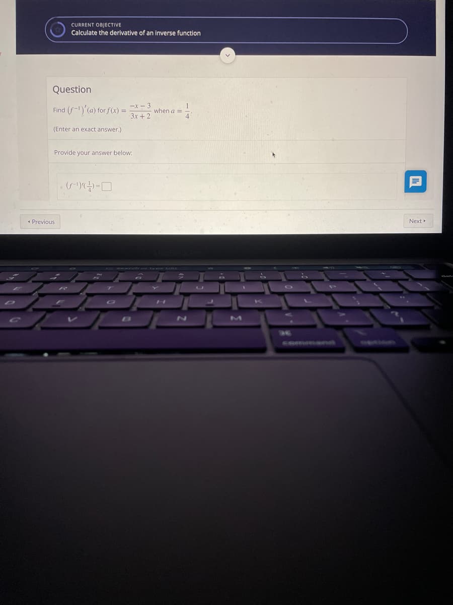 CURRENT OBJECTIVE
Calculate the derivative of an inverse function
Question
-x - 3
Find (f-1)'(a) for f(x) =
3x + 2
when a =
(Enter an exact answer.)
Provide your answer below:
* Previous
Next
ZN
CRmmana
