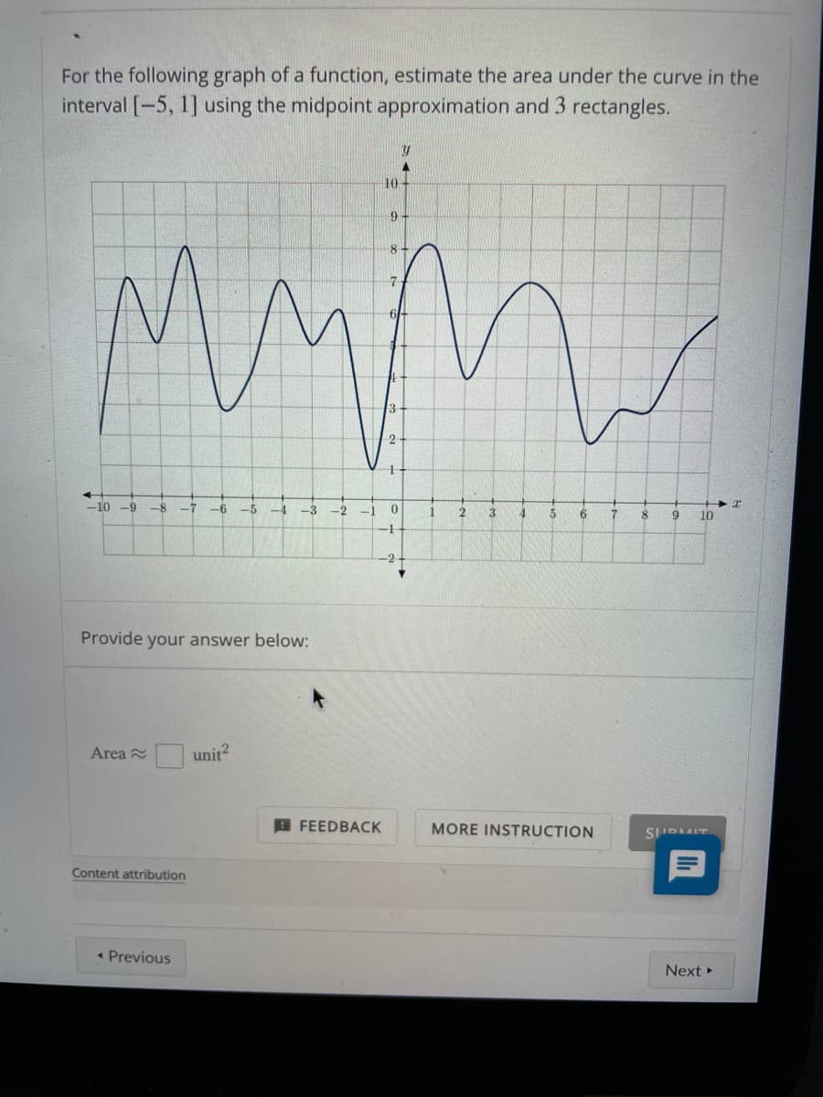 For the following graph of a function, estimate the area under the curve in the
interval [-5, 1] using the midpoint approximation and 3 rectangles.
10
9-
8.
7.
2
-10
-9
-8
-7
-6
-5
-4
-3
-2
1
3
6.
8
9
10
Provide your answer below:
Area 2
unit?
A FEEDBACK
MORE INSTRUCTION
SIIDMIT
Content attribution
• Previous
Next
