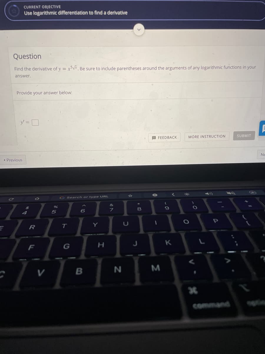 CURRENT OBJECTIVE
Use logarithmic differentiation to find a derivative
Question
Find the derivative of y = x°V*, Be sure to include parentheses around the arguments of any logarithmic functions in your
answer.
Provide your answer below:
y =
A FEEDBACK
MORE INSTRUCTION
SUBMIT
Ne
« Previous
く
G Search or type URL
&
24
8.
4
Y
R
F
G
H.
command
bosen
-の
JU
