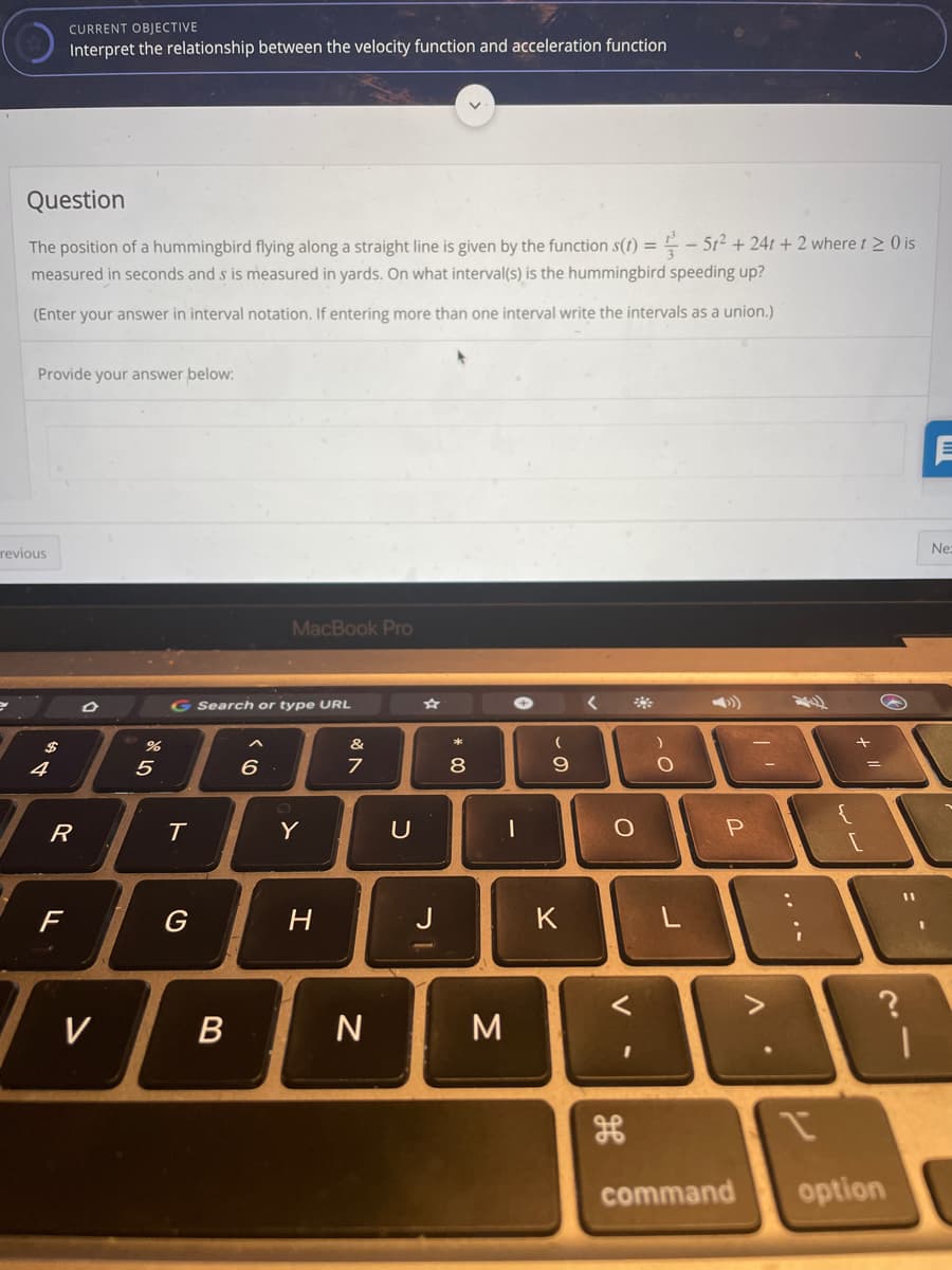 CURRENT OBJECTIVE
Interpret the relationship between the velocity function and acceleration function
Question
The position of a hummingbird flying along a straight line is given by the function s(t) = -- 512 + 24t + 2 where t > 0 is
measured in seconds and s is measured in yards. On what interval(s) is the hummingbird speeding up?
(Enter your answer in interval notation. If entering more than one interval write the intervals as a union.)
Provide your answer below:
Ne:
revious
MacBook Pro
G Search or type URL
**
&
4
8
T
Y
U
%3D
F
H
K
L
V
В
command
option
ンレ
.. ..
V
