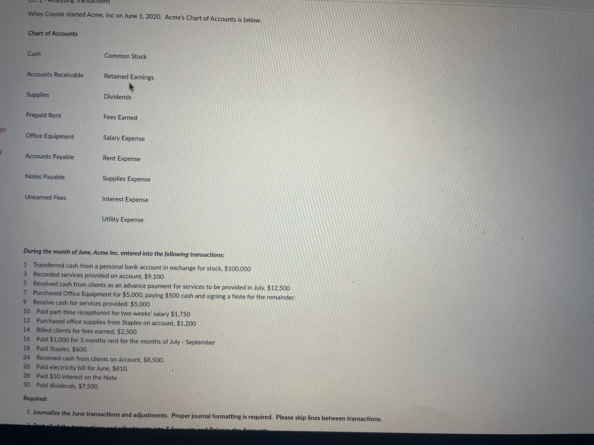 gy
B
Wiley Coyote started Acme, Inc on June 1, 2020. Acme's Chart of Accounts is below.
Chart of Accounts
Cash
Accounts Receivable
Supplies
Prepaid Rent
Office Equipment
Accounts Payable
Notes Payable
Unearned Fees
Common Stock
Retained Earnings
Dividends
Fees Earned
Salary Expense
Rent Expense
Supplies Expense
Interest Expense
Utility Expense
During the month of June, Acme Inc. entered into the following transactions:
1 Transferred cash from a personal bank account in exchange for stock, $100,000
3 Recorded services provided on account, $9,100
5
Received cash from clients as an advance payment for services to be provided in July, $12,500
7 Purchased Office Equipment for $5,000, paying $500 cash and signing a Note for the remainder.
9 Receive cash for services provided: $5,000
10 Paid part-time receptionist for two weeks' salary $1,750
12 Purchased office supplies from Staples on account, $1,200
14 Billed clients for fees earned; $2,500
16 Paid $1,000 for 3 months rent for the months of July - September
18 Paid Staples, $600
24 Received cash from clients on account, $8,500.
26 Paid electricity bill for June, $810.
28 Paid $50 interest on the Note
30 Paid dividends, $7,500.
Required:
1. Journalize the June transactions and adjustments. Proper journal formatting is required. Please skip lines between transactions.
scounts and Release the A
