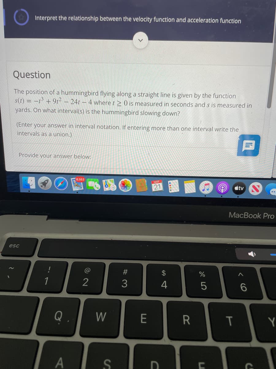 Interpret the relationship between the velocity function and acceleration function
Question
The position of a hummingbird flying along a straight line is given by the function
s(t) = -t° + 9t- – 24t – 4 where t > 0 is measured in seconds and s is measured in
yards. On what interval(s) is the hummingbird slowing down?
(Enter your answer in interval notation. If entering more than one interval write the
intervals as a union.)
Provide your answer below:
8,553
MAR
tv
MacBook Pro
esc
#
24
%
1
2
3
Q
W
R
Y
< CO
